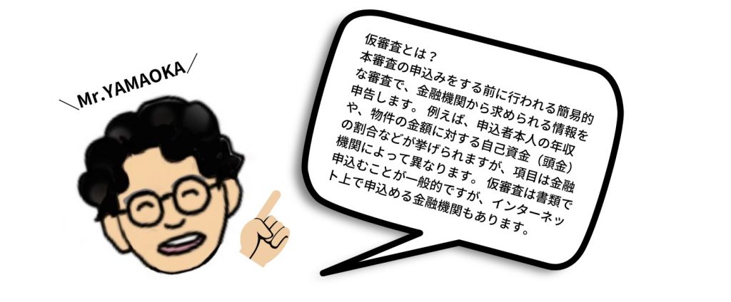 仮審査とは? 仮審査は「事前審査」とも呼ばれ、本審査の前に行われる簡易的な審査 です。 ローンの申入れをする方の年収や属性、勤続年数などの情報を基に、申込みの金額が内容と見合っているかがチェックされます。